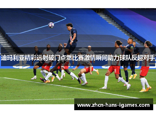 迪玛利亚精彩远射破门点燃比赛激情瞬间助力球队反超对手