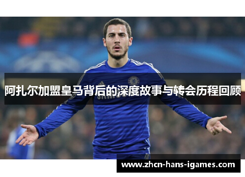 阿扎尔加盟皇马背后的深度故事与转会历程回顾