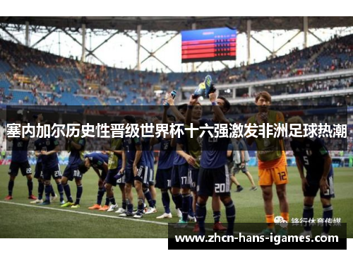 塞内加尔历史性晋级世界杯十六强激发非洲足球热潮 塞内加尔历史性晋级世界杯十六强激发非洲足球热潮