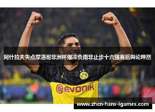 阿什拉夫失点摩洛哥非洲杯爆冷负南非止步十六强赛后舆论哗然