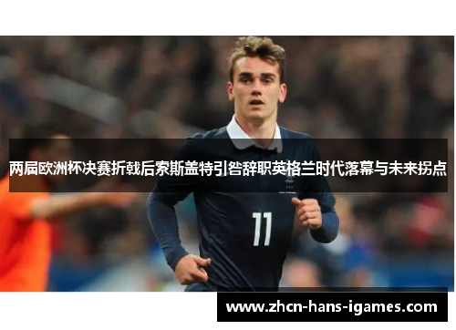 两届欧洲杯决赛折戟后索斯盖特引咎辞职英格兰时代落幕与未来拐点