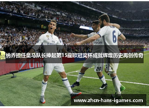 纳乔担任皇马队长捧起第15座欧冠奖杯成就辉煌历史再创传奇