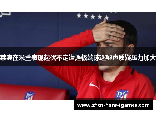 莱奥在米兰表现起伏不定遭遇极端球迷嘘声质疑压力加大